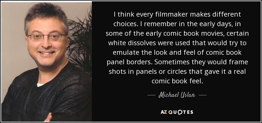 I think every filmmaker makes different choices. I remember in the early days, in some of the early comic book movies, certain white dissolves were used that would try to emulate the look and feel of comic book panel borders. Sometimes they would frame shots in panels or circles that gave it a real comic book feel. - Michael Uslan