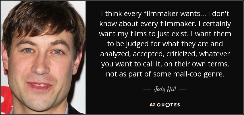 I think every filmmaker wants... I don't know about every filmmaker. I certainly want my films to just exist. I want them to be judged for what they are and analyzed, accepted, criticized, whatever you want to call it, on their own terms, not as part of some mall-cop genre. - Jody Hill
