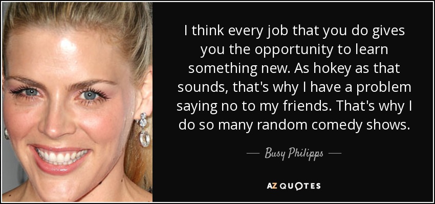 I think every job that you do gives you the opportunity to learn something new. As hokey as that sounds, that's why I have a problem saying no to my friends. That's why I do so many random comedy shows. - Busy Philipps