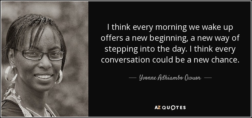 I think every morning we wake up offers a new beginning, a new way of stepping into the day. I think every conversation could be a new chance. - Yvonne Adhiambo Owuor