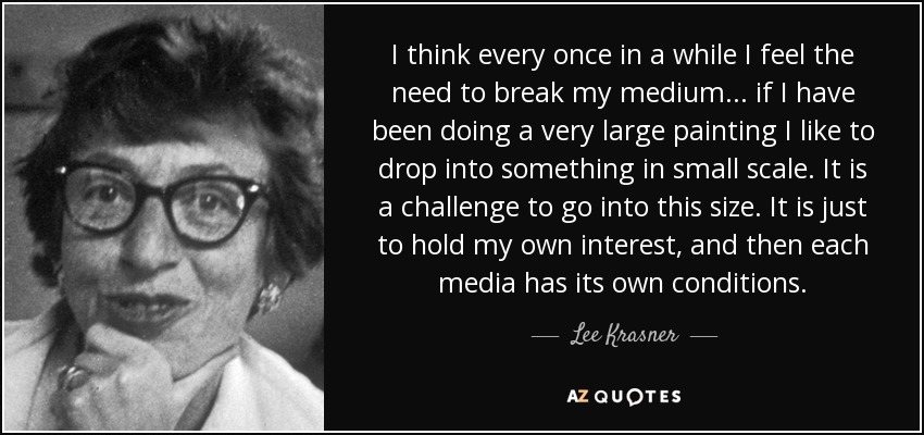 I think every once in a while I feel the need to break my medium... if I have been doing a very large painting I like to drop into something in small scale. It is a challenge to go into this size. It is just to hold my own interest, and then each media has its own conditions. - Lee Krasner