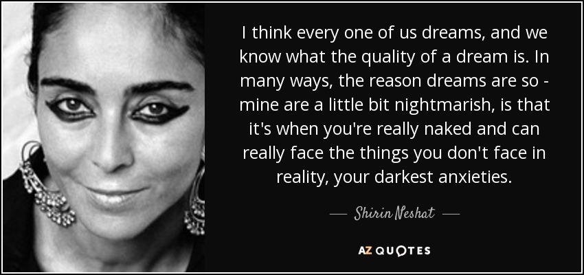 I think every one of us dreams, and we know what the quality of a dream is. In many ways, the reason dreams are so - mine are a little bit nightmarish, is that it's when you're really naked and can really face the things you don't face in reality, your darkest anxieties. - Shirin Neshat