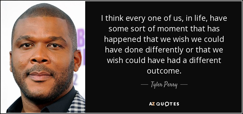 I think every one of us, in life, have some sort of moment that has happened that we wish we could have done differently or that we wish could have had a different outcome. - Tyler Perry