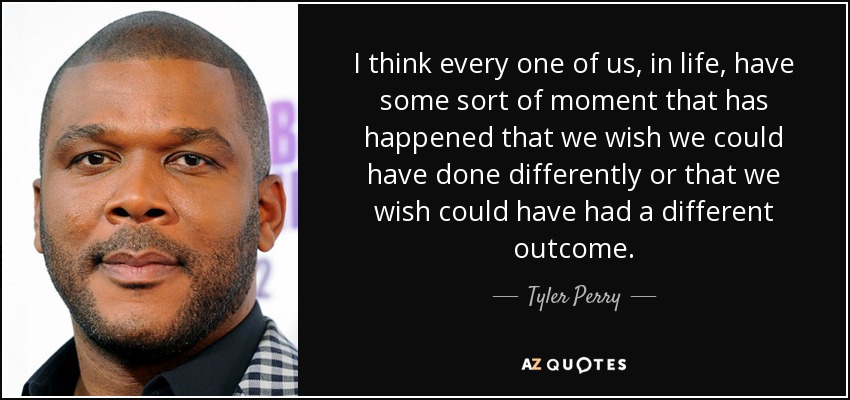 I think every one of us, in life, have some sort of moment that has happened that we wish we could have done differently or that we wish could have had a different outcome. - Tyler Perry