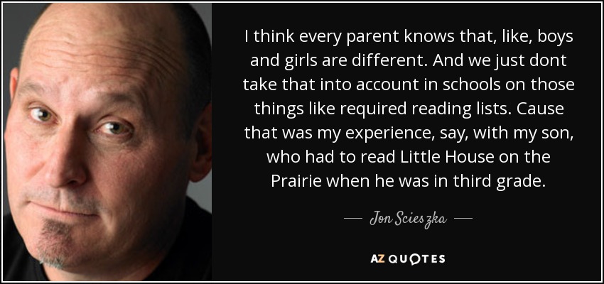 I think every parent knows that, like, boys and girls are different. And we just dont take that into account in schools on those things like required reading lists. Cause that was my experience, say, with my son, who had to read Little House on the Prairie when he was in third grade. - Jon Scieszka