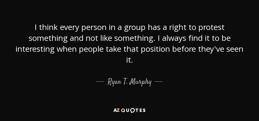 I think every person in a group has a right to protest something and not like something. I always find it to be interesting when people take that position before they've seen it. - Ryan T. Murphy