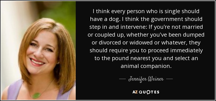 I think every person who is single should have a dog. I think the government should step in and intervene: If you're not married or coupled up, whether you've been dumped or divorced or widowed or whatever, they should require you to proceed immediately to the pound nearest you and select an animal companion. - Jennifer Weiner