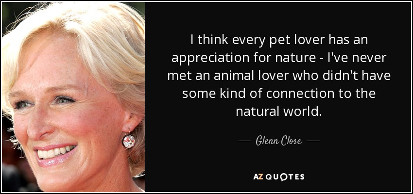 I think every pet lover has an appreciation for nature - I've never met an animal lover who didn't have some kind of connection to the natural world. - Glenn Close