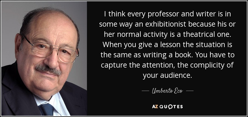 I think every professor and writer is in some way an exhibitionist because his or her normal activity is a theatrical one. When you give a lesson the situation is the same as writing a book. You have to capture the attention, the complicity of your audience. - Umberto Eco