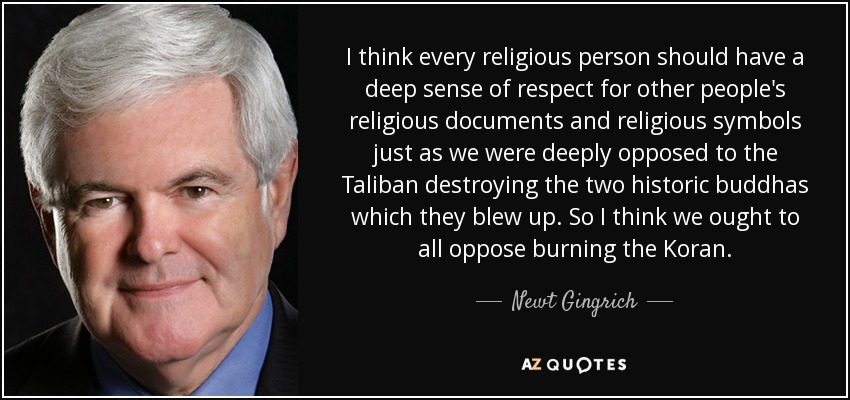 I think every religious person should have a deep sense of respect for other people's religious documents and religious symbols just as we were deeply opposed to the Taliban destroying the two historic buddhas which they blew up. So I think we ought to all oppose burning the Koran. - Newt Gingrich
