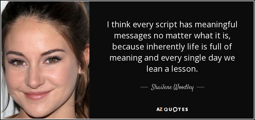 I think every script has meaningful messages no matter what it is, because inherently life is full of meaning and every single day we lean a lesson. - Shailene Woodley