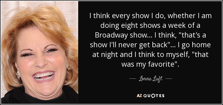 I think every show I do, whether I am doing eight shows a week of a Broadway show... I think, 