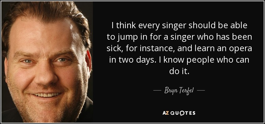 I think every singer should be able to jump in for a singer who has been sick, for instance, and learn an opera in two days. I know people who can do it. - Bryn Terfel