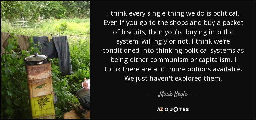 I think every single thing we do is political. Even if you go to the shops and buy a packet of biscuits, then you're buying into the system, willingly or not. I think we're conditioned into thinking political systems as being either communism or capitalism. I think there are a lot more options available. We just haven't explored them. - Mark Boyle