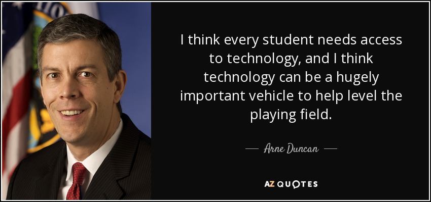 I think every student needs access to technology, and I think technology can be a hugely important vehicle to help level the playing field. - Arne Duncan