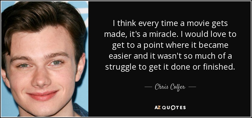 I think every time a movie gets made, it's a miracle. I would love to get to a point where it became easier and it wasn't so much of a struggle to get it done or finished. - Chris Colfer