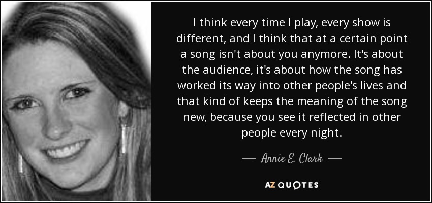 I think every time I play, every show is different, and I think that at a certain point a song isn't about you anymore. It's about the audience, it's about how the song has worked its way into other people's lives and that kind of keeps the meaning of the song new, because you see it reflected in other people every night. - Annie E. Clark