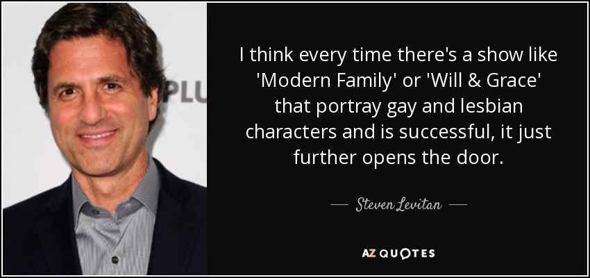 I think every time there's a show like 'Modern Family' or 'Will & Grace' that portray gay and lesbian characters and is successful, it just further opens the door. - Steven Levitan