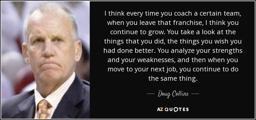 I think every time you coach a certain team, when you leave that franchise, I think you continue to grow. You take a look at the things that you did, the things you wish you had done better. You analyze your strengths and your weaknesses, and then when you move to your next job, you continue to do the same thing. - Doug Collins