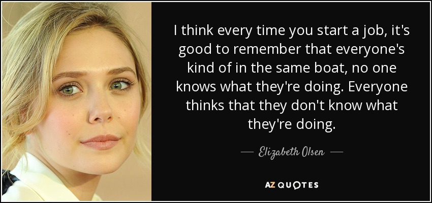 I think every time you start a job, it's good to remember that everyone's kind of in the same boat, no one knows what they're doing. Everyone thinks that they don't know what they're doing. - Elizabeth Olsen