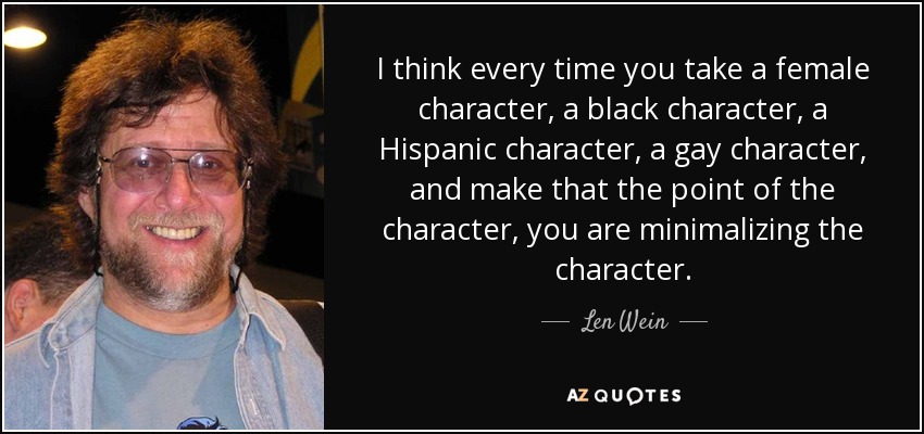 I think every time you take a female character, a black character, a Hispanic character, a gay character, and make that the point of the character, you are minimalizing the character. - Len Wein