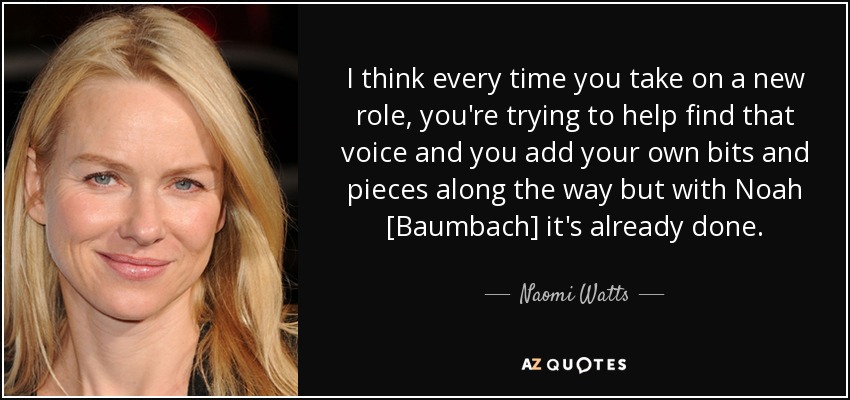 I think every time you take on a new role, you're trying to help find that voice and you add your own bits and pieces along the way but with Noah [Baumbach] it's already done. - Naomi Watts