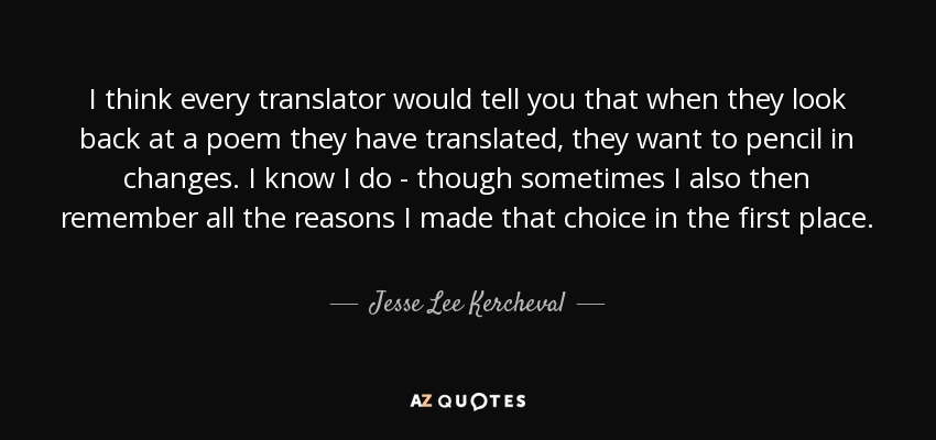 I think every translator would tell you that when they look back at a poem they have translated, they want to pencil in changes. I know I do - though sometimes I also then remember all the reasons I made that choice in the first place. - Jesse Lee Kercheval