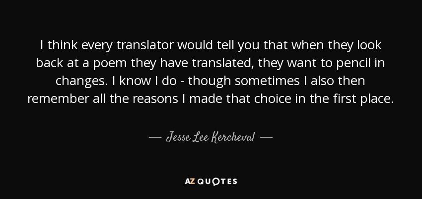 I think every translator would tell you that when they look back at a poem they have translated, they want to pencil in changes. I know I do - though sometimes I also then remember all the reasons I made that choice in the first place. - Jesse Lee Kercheval
