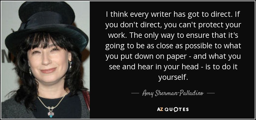 I think every writer has got to direct. If you don't direct, you can't protect your work. The only way to ensure that it's going to be as close as possible to what you put down on paper - and what you see and hear in your head - is to do it yourself. - Amy Sherman-Palladino