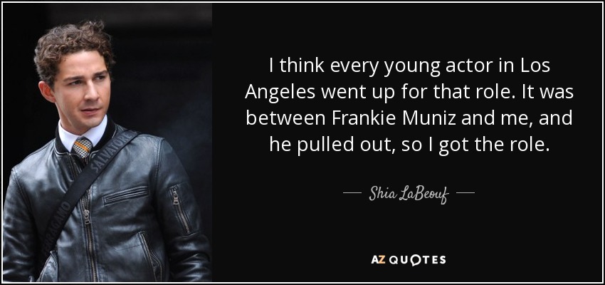 I think every young actor in Los Angeles went up for that role. It was between Frankie Muniz and me, and he pulled out, so I got the role. - Shia LaBeouf
