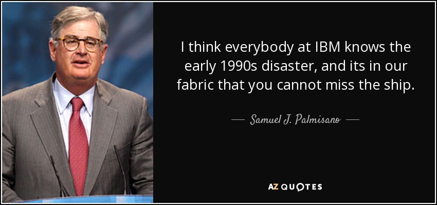 I think everybody at IBM knows the early 1990s disaster, and its in our fabric that you cannot miss the ship. - Samuel J. Palmisano