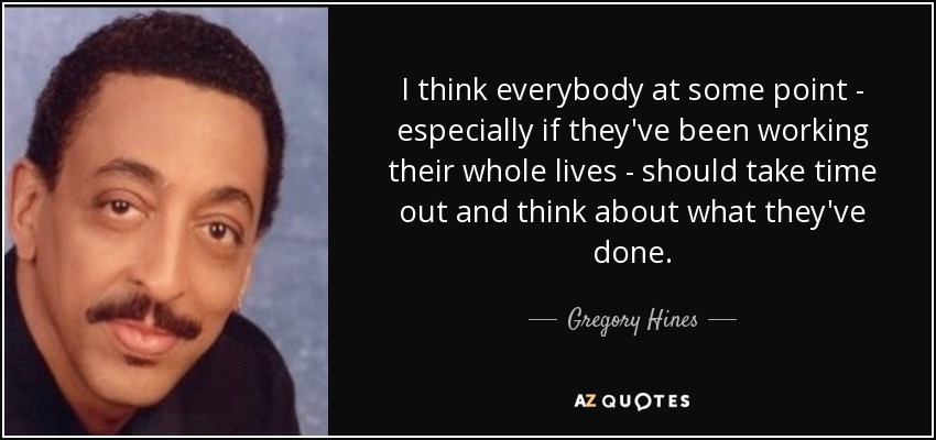 I think everybody at some point - especially if they've been working their whole lives - should take time out and think about what they've done. - Gregory Hines
