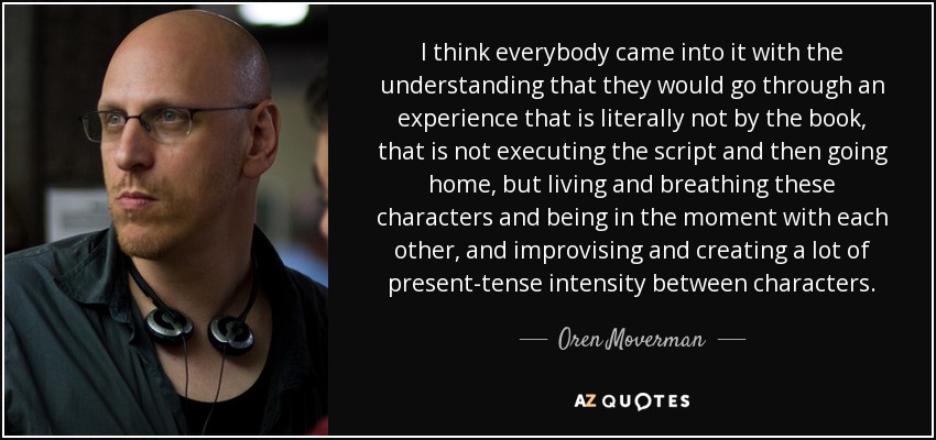 I think everybody came into it with the understanding that they would go through an experience that is literally not by the book, that is not executing the script and then going home, but living and breathing these characters and being in the moment with each other, and improvising and creating a lot of present-tense intensity between characters. - Oren Moverman