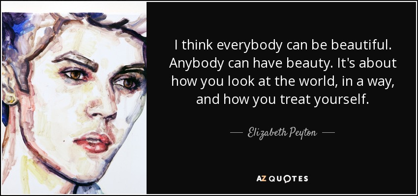 I think everybody can be beautiful. Anybody can have beauty. It's about how you look at the world, in a way, and how you treat yourself. - Elizabeth Peyton