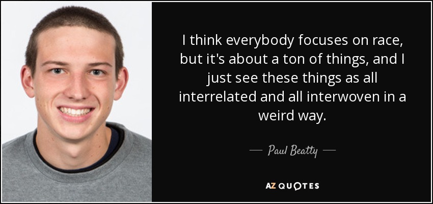I think everybody focuses on race, but it's about a ton of things, and I just see these things as all interrelated and all interwoven in a weird way. - Paul Beatty
