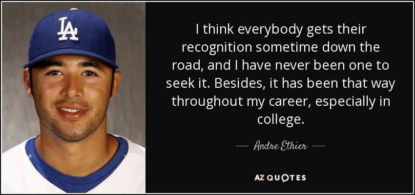 I think everybody gets their recognition sometime down the road, and I have never been one to seek it. Besides, it has been that way throughout my career, especially in college. - Andre Ethier