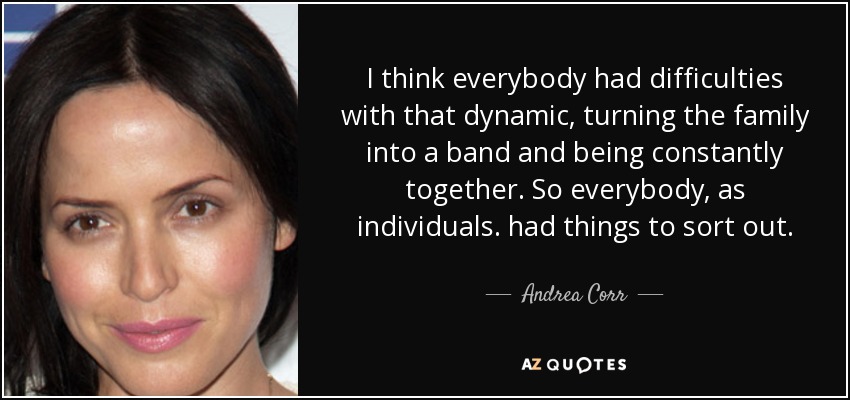 I think everybody had difficulties with that dynamic, turning the family into a band and being constantly together. So everybody, as individuals. had things to sort out. - Andrea Corr