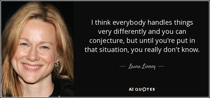I think everybody handles things very differently and you can conjecture, but until you're put in that situation, you really don't know. - Laura Linney