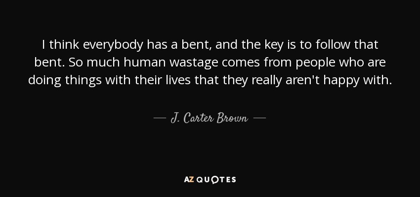 I think everybody has a bent, and the key is to follow that bent. So much human wastage comes from people who are doing things with their lives that they really aren't happy with. - J. Carter Brown
