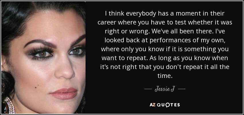 I think everybody has a moment in their career where you have to test whether it was right or wrong. We've all been there. I've looked back at performances of my own, where only you know if it is something you want to repeat. As long as you know when it's not right that you don't repeat it all the time. - Jessie J