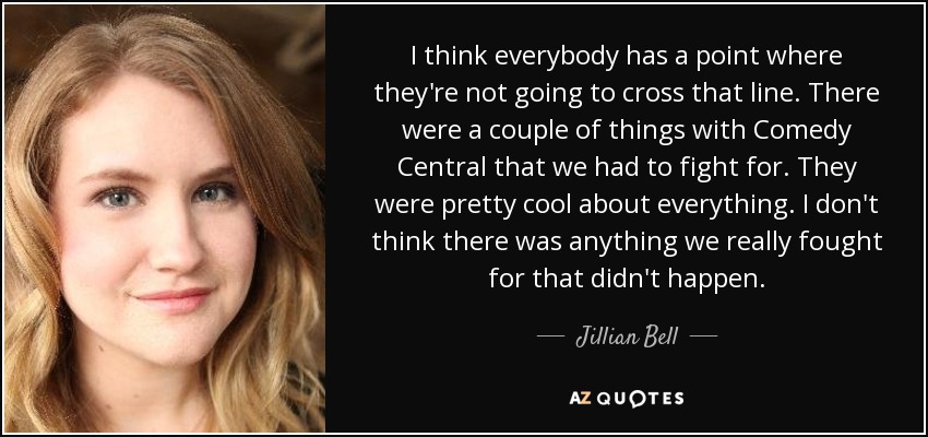 I think everybody has a point where they're not going to cross that line. There were a couple of things with Comedy Central that we had to fight for. They were pretty cool about everything. I don't think there was anything we really fought for that didn't happen. - Jillian Bell