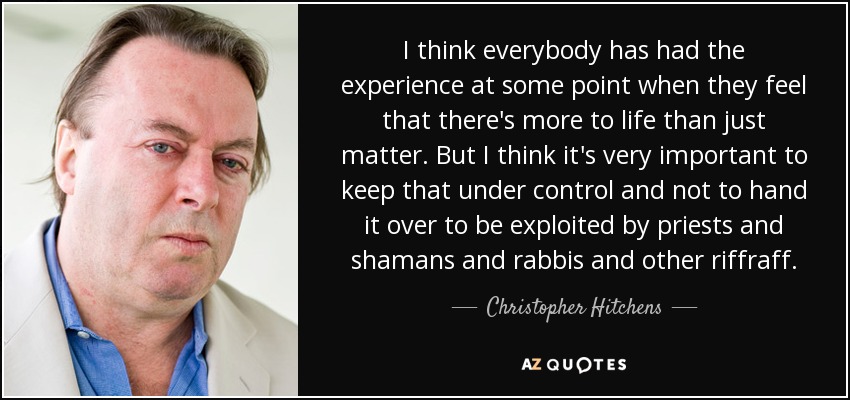 I think everybody has had the experience at some point when they feel that there's more to life than just matter. But I think it's very important to keep that under control and not to hand it over to be exploited by priests and shamans and rabbis and other riffraff. - Christopher Hitchens