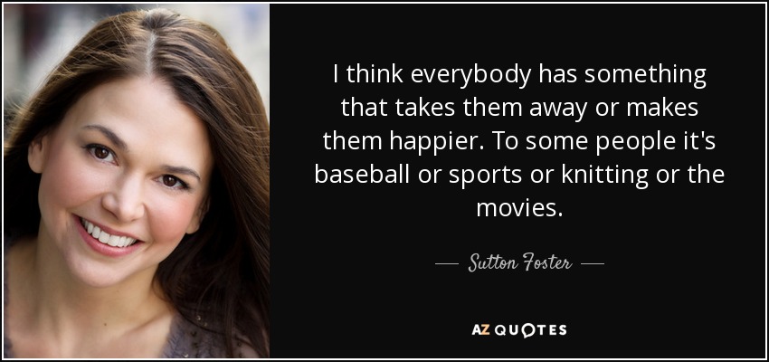 I think everybody has something that takes them away or makes them happier. To some people it's baseball or sports or knitting or the movies. - Sutton Foster