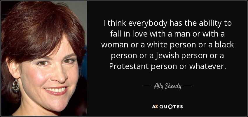 I think everybody has the ability to fall in love with a man or with a woman or a white person or a black person or a Jewish person or a Protestant person or whatever. - Ally Sheedy