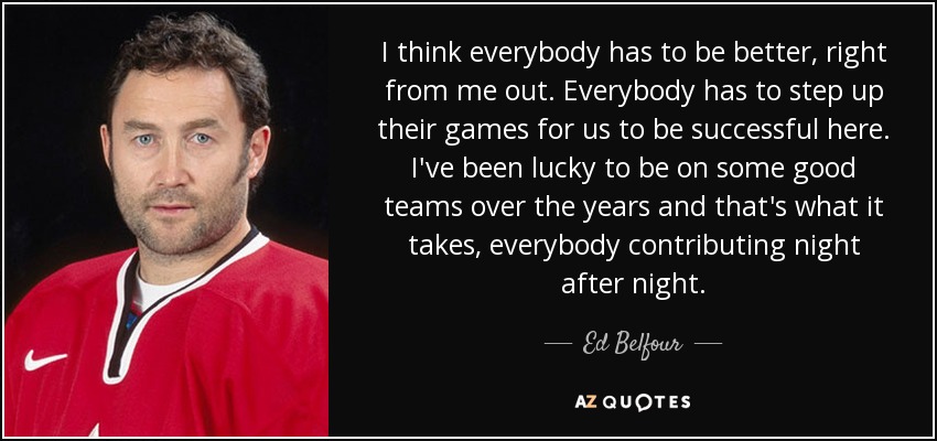 I think everybody has to be better, right from me out. Everybody has to step up their games for us to be successful here. I've been lucky to be on some good teams over the years and that's what it takes, everybody contributing night after night. - Ed Belfour