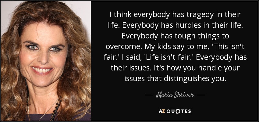 I think everybody has tragedy in their life. Everybody has hurdles in their life. Everybody has tough things to overcome. My kids say to me, 'This isn't fair.' I said, 'Life isn't fair.' Everybody has their issues. It's how you handle your issues that distinguishes you. - Maria Shriver