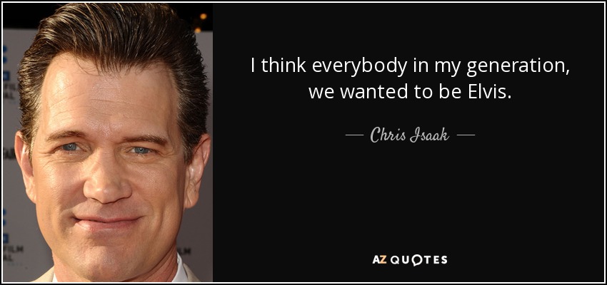 I think everybody in my generation, we wanted to be Elvis. - Chris Isaak