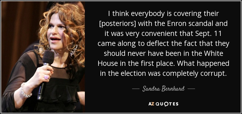I think everybody is covering their [posteriors] with the Enron scandal and it was very convenient that Sept. 11 came along to deflect the fact that they should never have been in the White House in the first place. What happened in the election was completely corrupt. - Sandra Bernhard