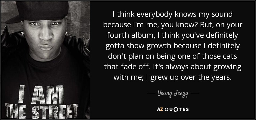 I think everybody knows my sound because I'm me, you know? But, on your fourth album, I think you've definitely gotta show growth because I definitely don't plan on being one of those cats that fade off. It's always about growing with me; I grew up over the years. - Young Jeezy