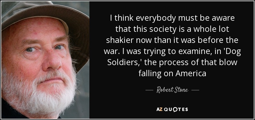 I think everybody must be aware that this society is a whole lot shakier now than it was before the war. I was trying to examine, in 'Dog Soldiers,' the process of that blow falling on America - Robert Stone